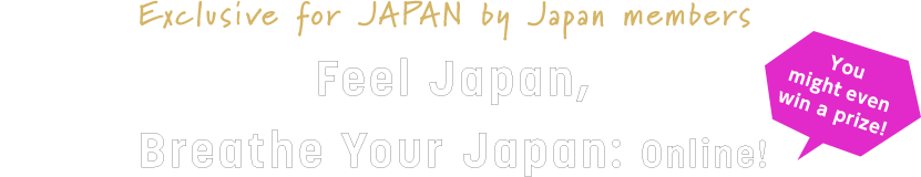 Exclusive for JAPAN by Japan members Feel Japan, Breathe Your Japan: Online!​ You might even win a prize!