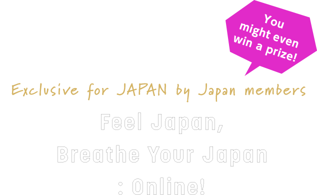 Exclusive for JAPAN by Japan members Feel Japan, Breathe Your Japan: Online!​ You might even win a prize!